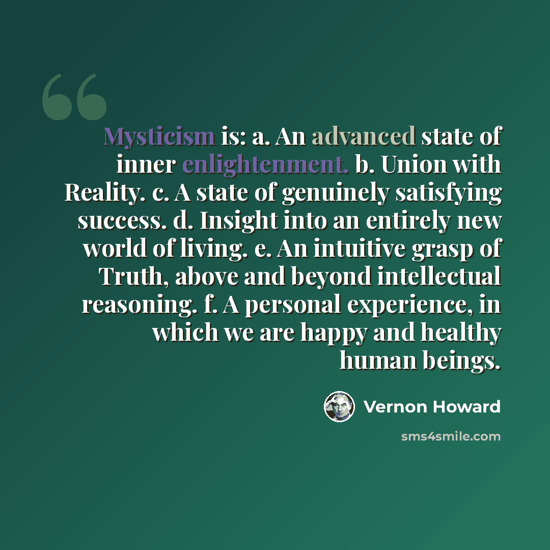 “Mysticism is: a. An advanced state of inner enlightenment. b. Union with Reality. c. A state of genuinely satisfying success. d. Insight into an entirely new world of living. e. An intuitive grasp of Truth, above and beyond intellectual reasoning. f. A personal experience, in which we are happy…” quote by Vernon Howard