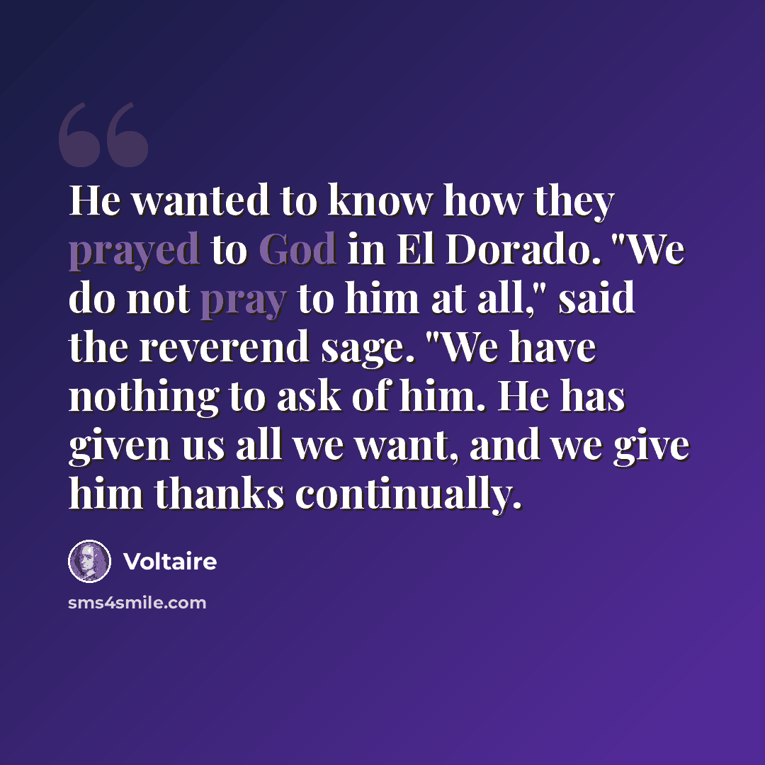 “He wanted to know how they prayed to God in El Dorado. "We do not pray to him at all," said the reverend sage. "We have nothing to ask of him. He has given us all we want, and we give him thanks continually.” quote by Voltaire