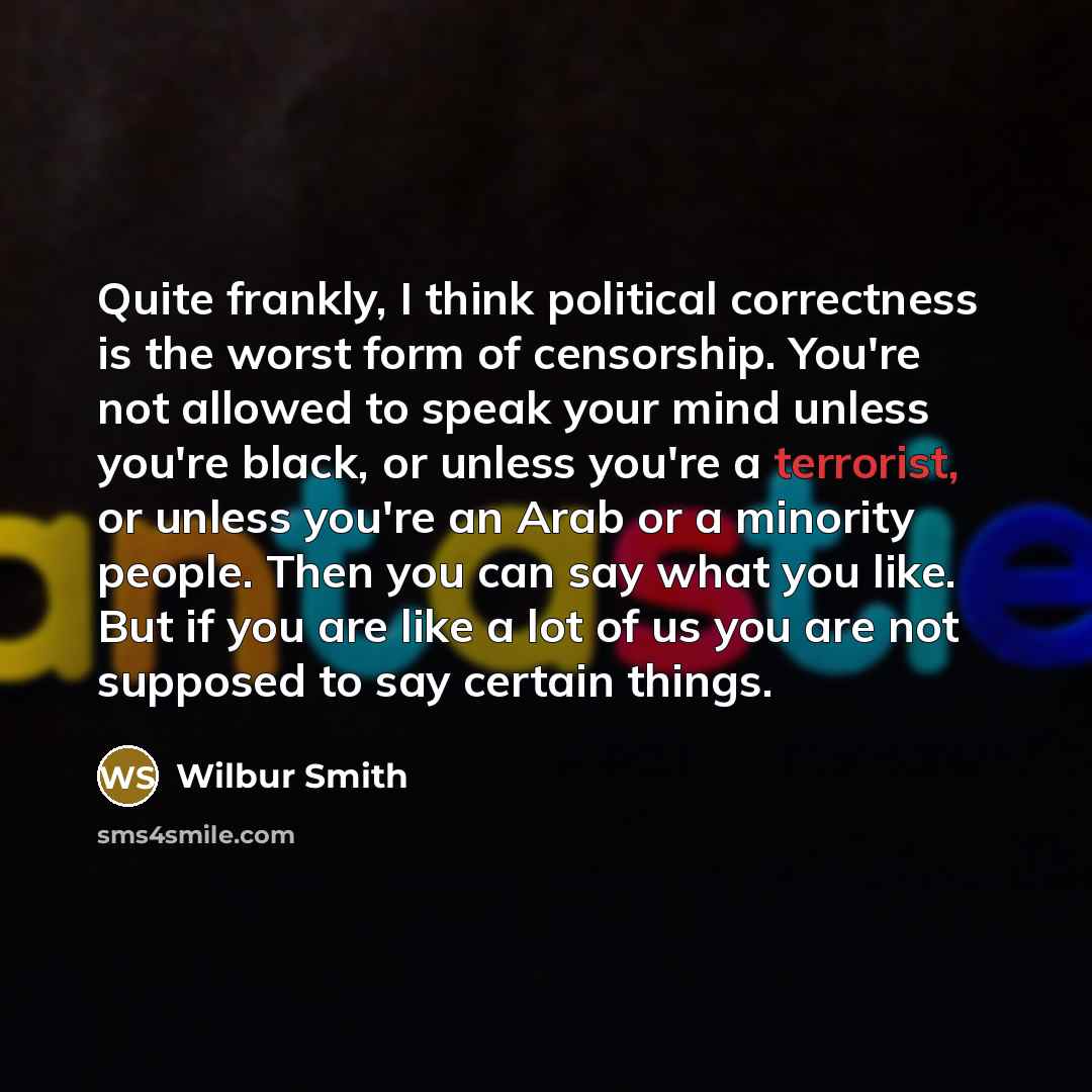 “Quite frankly, I think political correctness is the worst form of censorship. You're not allowed to speak your mind unless you're black, or unless you're a terrorist, or unless you're an Arab or a minority people. Then you can say what you like. But if you are like a lot of us you are not supposed…” quote by Wilbur Smith