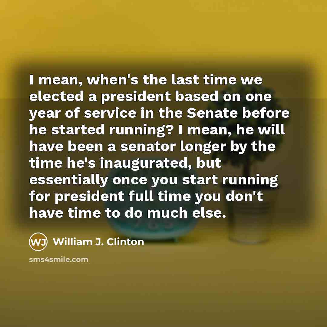 “I mean, when's the last time we elected a president based on one year of service in the Senate before he started running? I mean, he will have been a senator longer by the time he's inaugurated, but essentially once you start running for president full time you don't have time to do much else.” quote by William J. Clinton