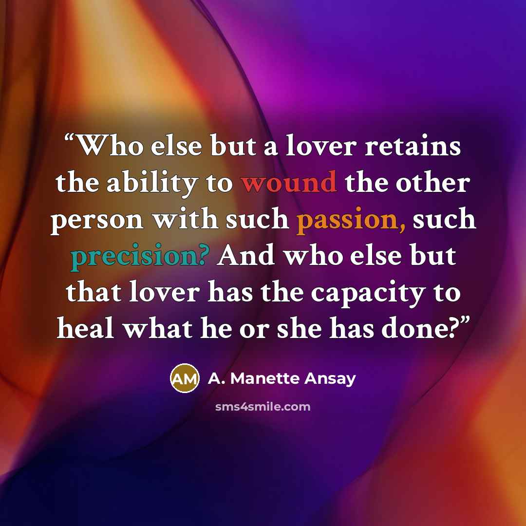 “Who else but a lover retains the ability to wound the other person with such passion, such precision? And who else but that lover has the capacity to heal what he or she has done?” quote by A. Manette Ansay
