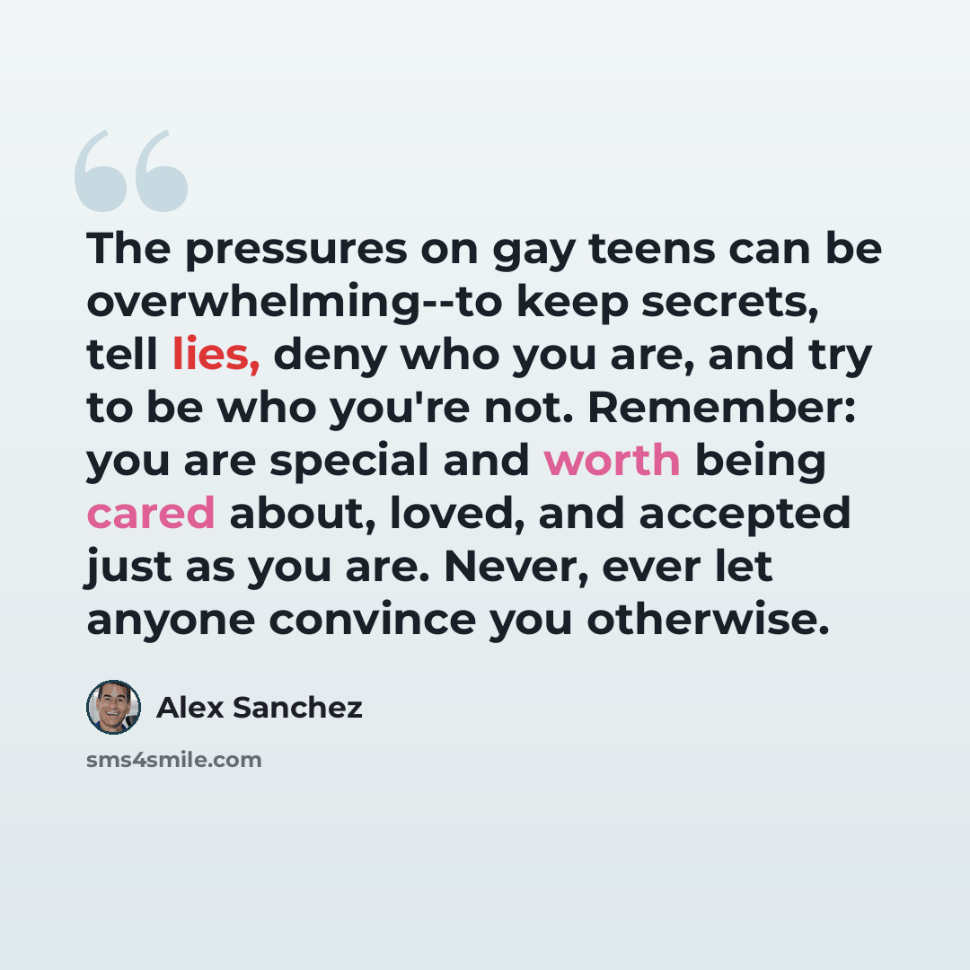 “The pressures on gay teens can be overwhelming--to keep secrets, tell lies, deny who you are, and try to be who you're not. Remember: you are special and worth being cared about, loved, and accepted just as you are. Never, ever let anyone convince you otherwise.” quote by Alex Sanchez