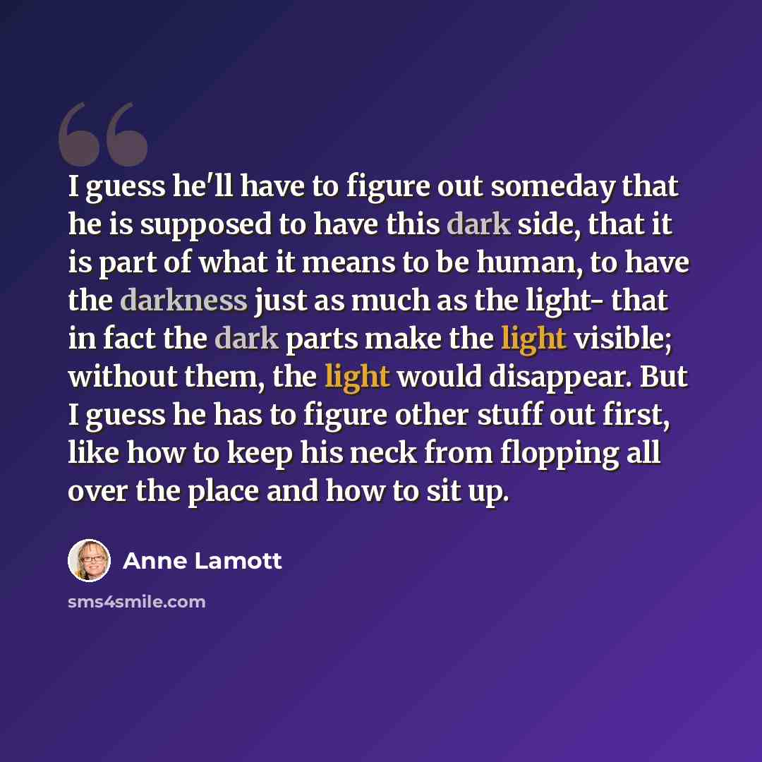 “I guess he'll have to figure out someday that he is supposed to have this dark side, that it is part of what it means to be human, to have the darkness just as much as the light- that in fact the dark parts make the light visible; without them, the light would disappear. But I guess he has to…” quote by Anne Lamott
