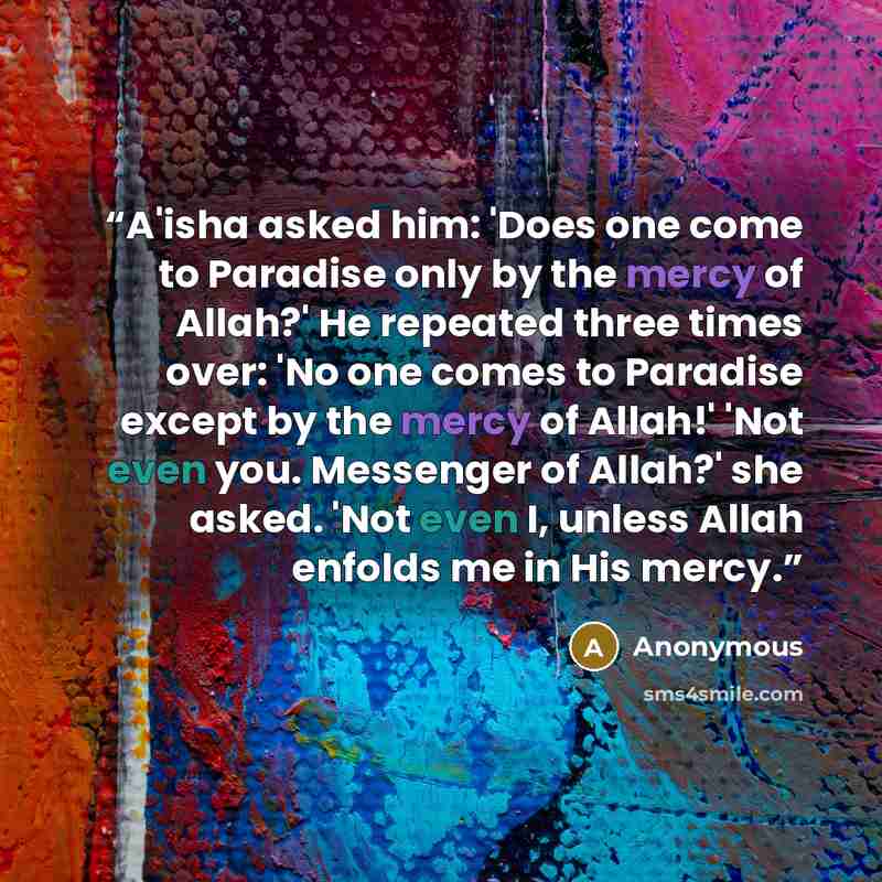 “A'isha asked him: 'Does one come to Paradise only by the mercy of Allah?' He repeated three times over: 'No one comes to Paradise except by the mercy of Allah!' 'Not even you. Messenger of Allah?' she asked. 'Not even I, unless Allah enfolds me in His mercy.” quote by Anonymous