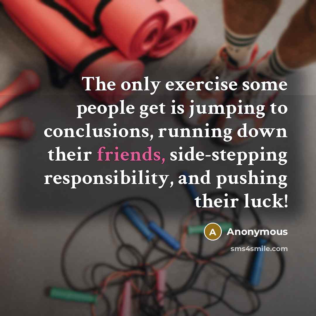 “The only exercise some people get is jumping to conclusions, running down their friends, side-stepping responsibility, and pushing their luck!” quote by Anonymous