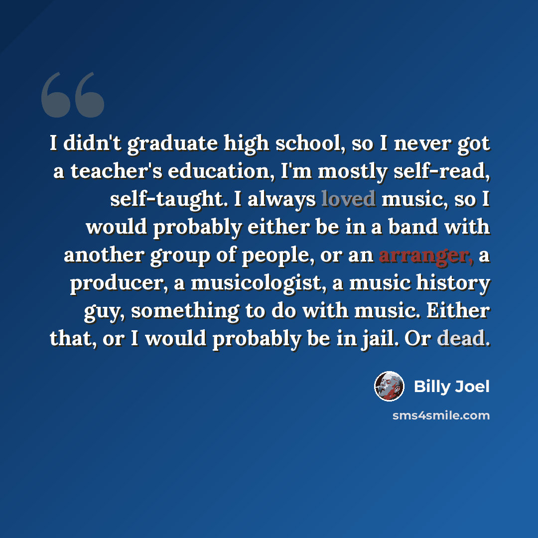 “I didn't graduate high school, so I never got a teacher's education, I'm mostly self-read, self-taught. I always loved music, so I would probably either be in a band with another group of people, or an arranger, a producer, a musicologist, a music history guy, something to do with music. Either…” quote by Billy Joel