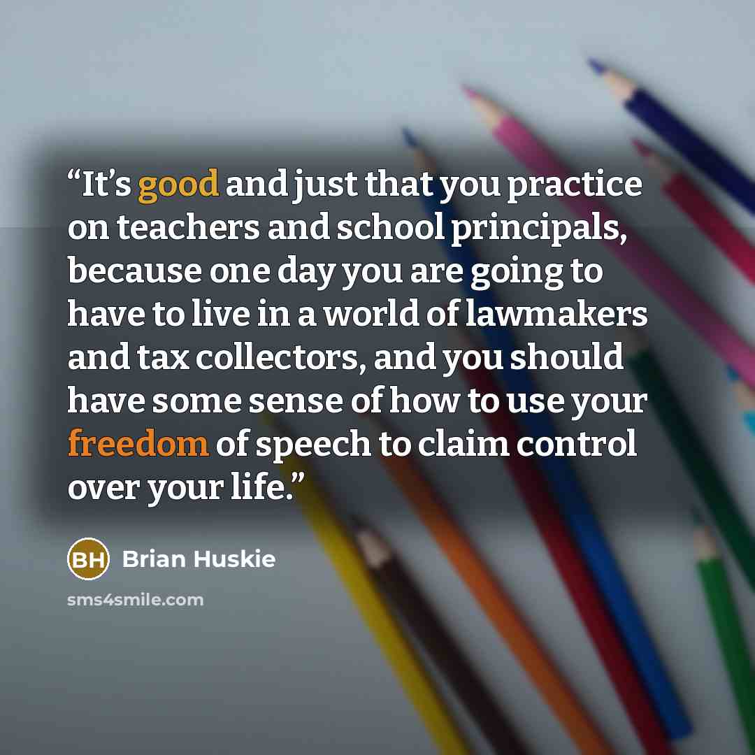 “It’s good and just that you practice on teachers and school principals, because one day you are going to have to live in a world of lawmakers and tax collectors, and you should have some sense of how to use your freedom of speech to claim control over your life.” quote by Brian Huskie