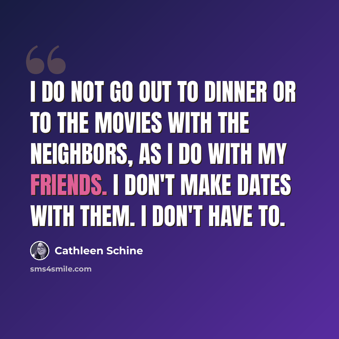 “I do not go out to dinner or to the movies with the neighbors, as I do with my friends. I don't make dates with them. I don't have to.” quote by Cathleen Schine