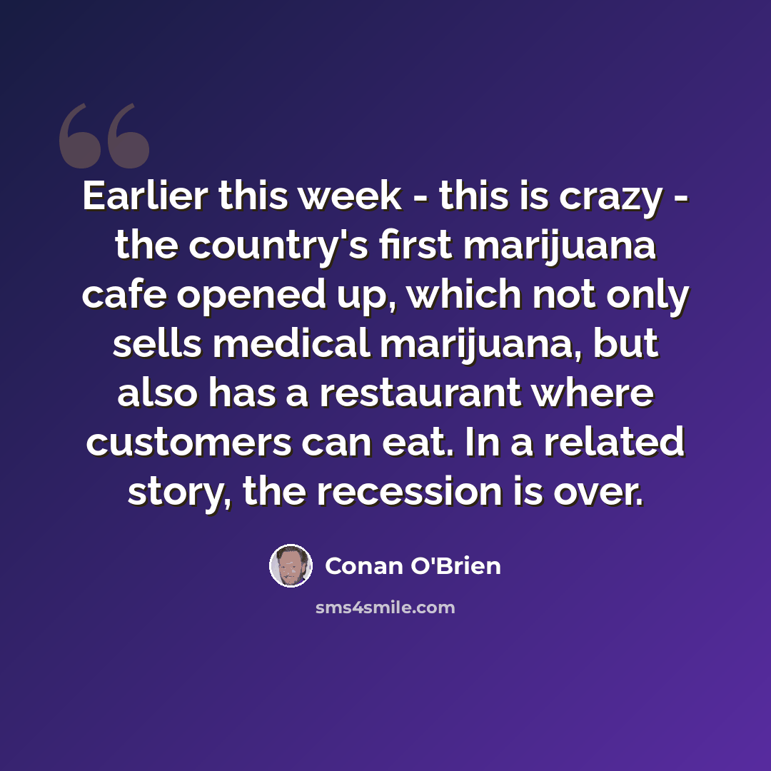 “Earlier this week - this is crazy - the country's first marijuana cafe opened up, which not only sells medical marijuana, but also has a restaurant where customers can eat. In a related story, the recession is over.” quote by Conan O'Brien
