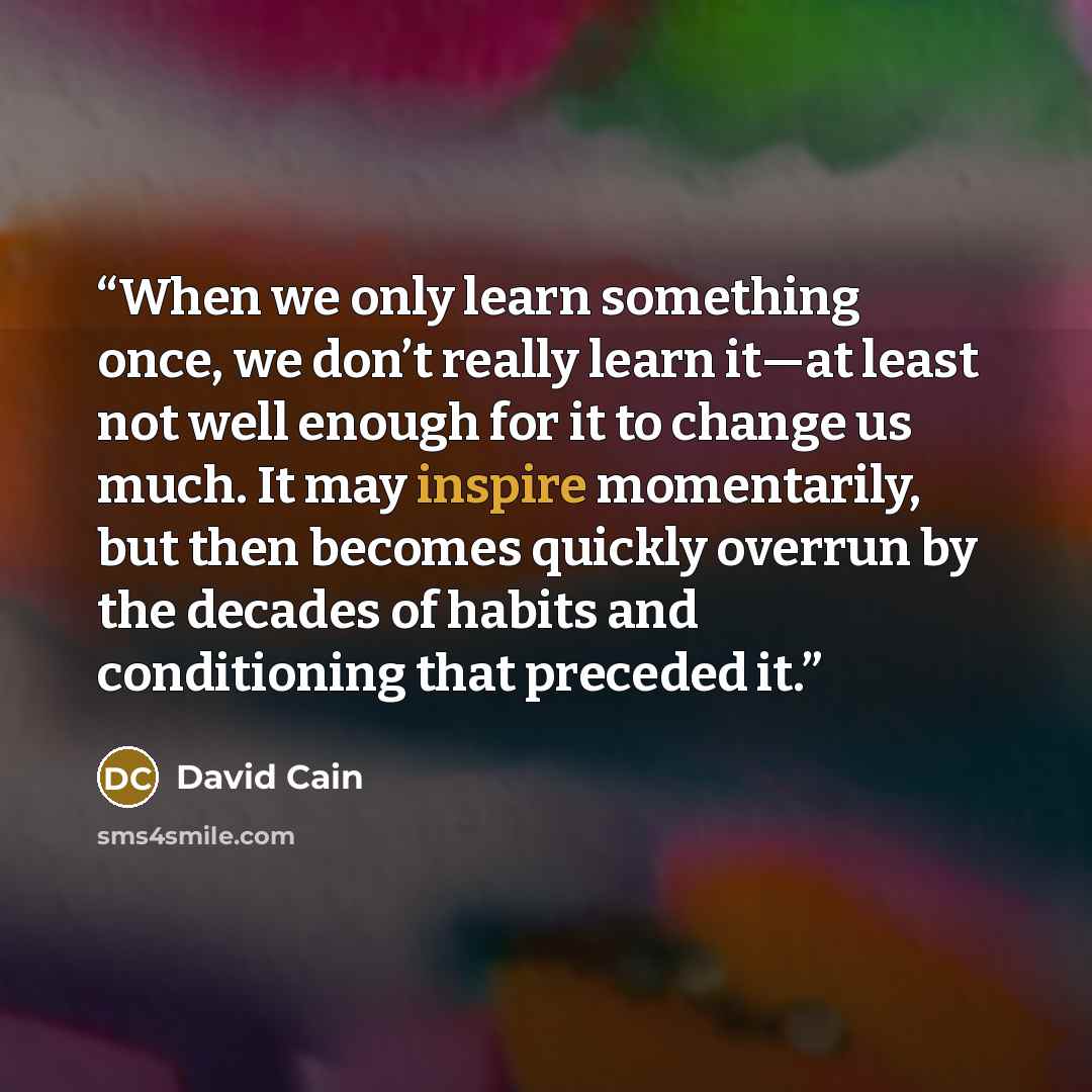 “When we only learn something once, we don’t really learn it—at least not well enough for it to change us much. It may inspire momentarily, but then becomes quickly overrun by the decades of habits and conditioning that preceded it.” quote by David Cain