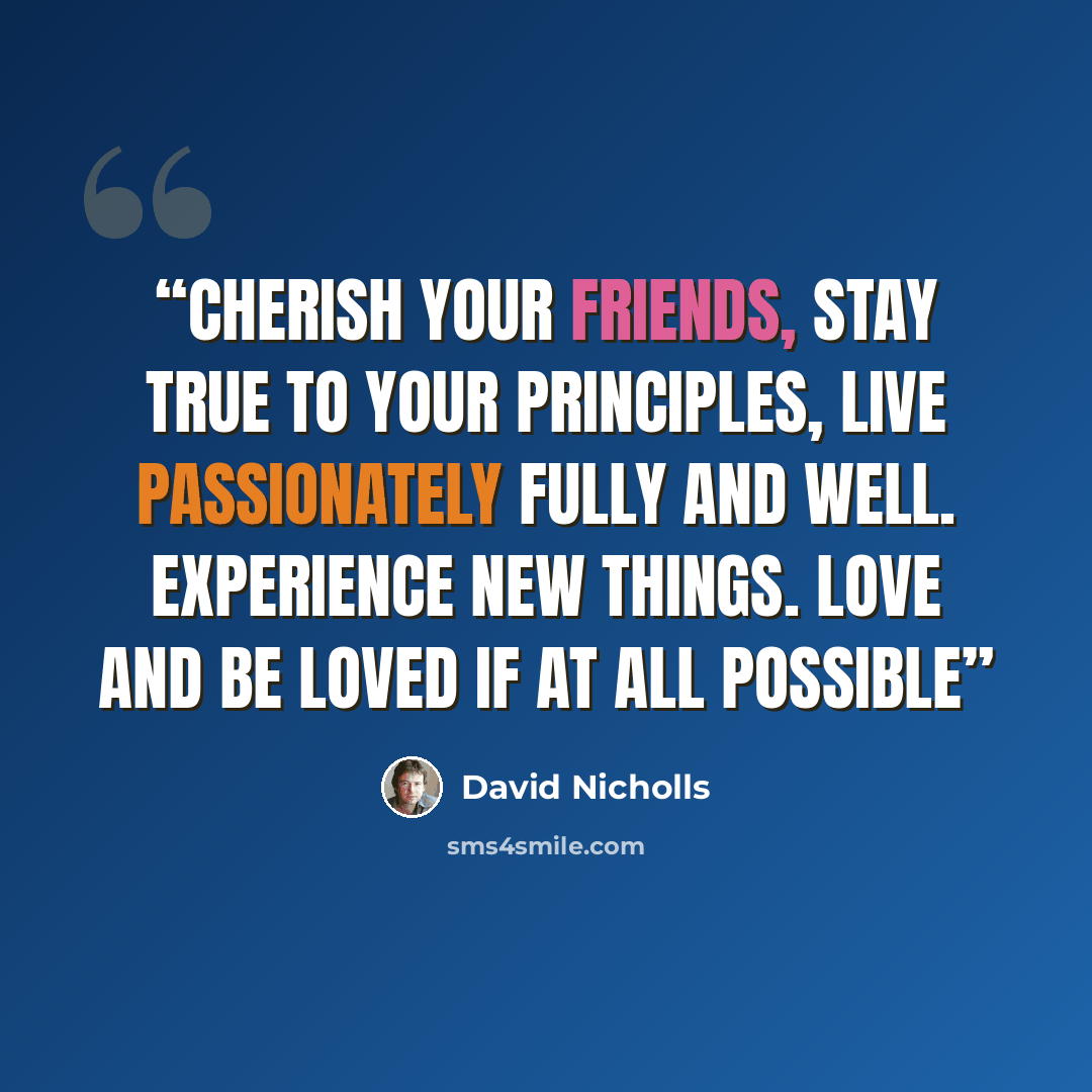 “Cherish your friends, stay true to your principles, live passionately fully and well. Experience new things. Love and be loved if at all possible” quote by David Nicholls