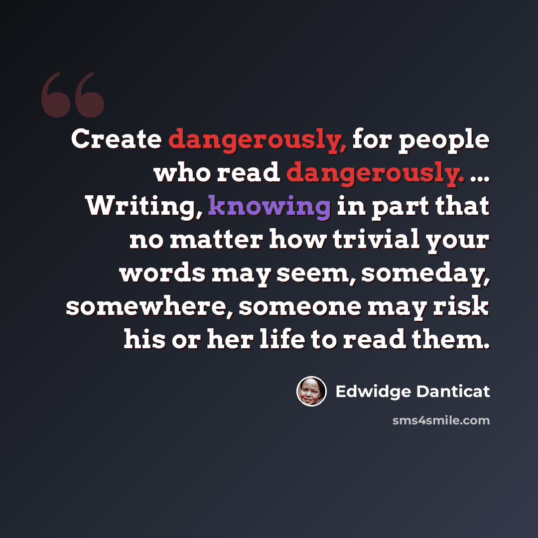“Create dangerously, for people who read dangerously. ... Writing, knowing in part that no matter how trivial your words may seem, someday, somewhere, someone may risk his or her life to read them.” quote by Edwidge Danticat