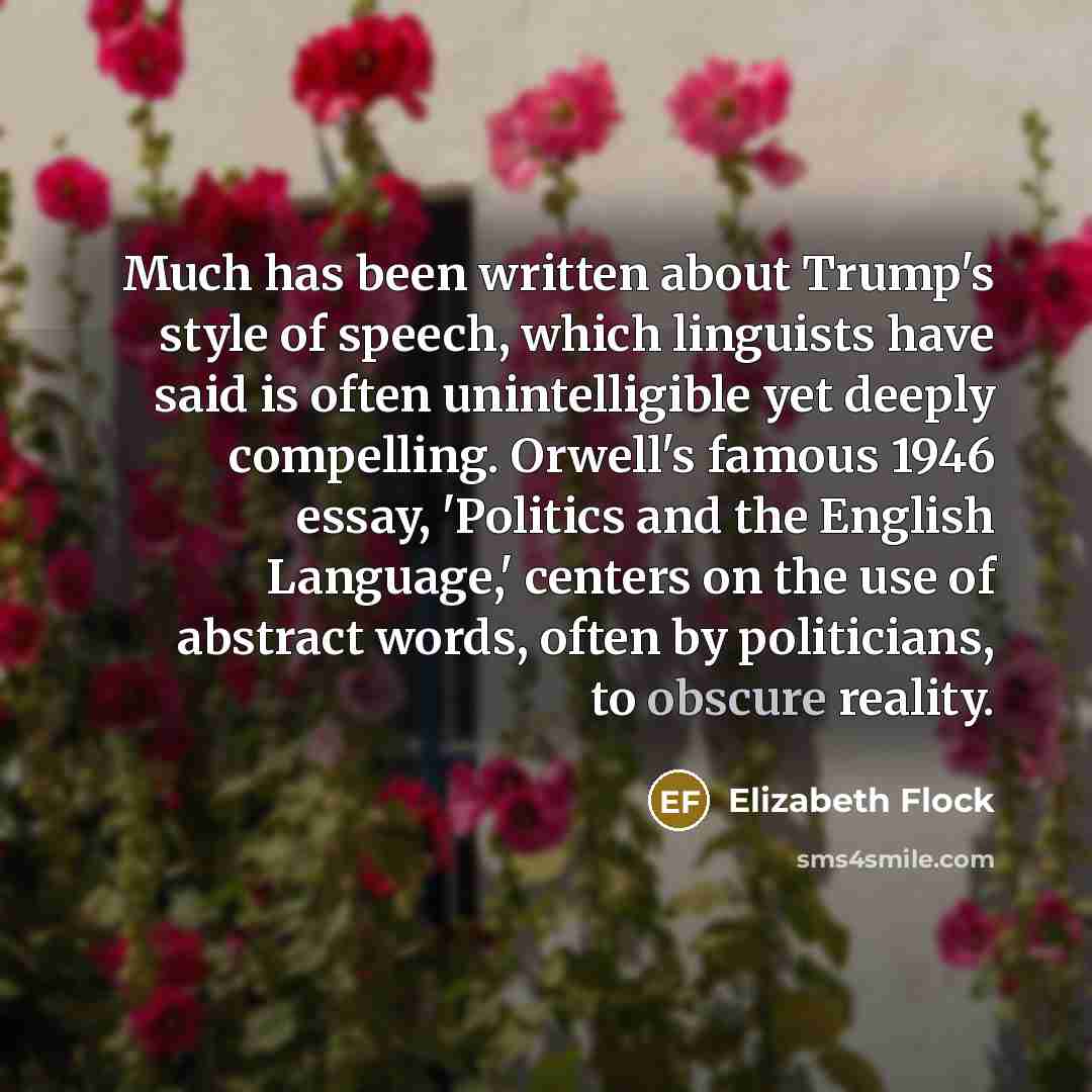 “Much has been written about Trump's style of speech, which linguists have said is often unintelligible yet deeply compelling. Orwell's famous 1946 essay, 'Politics and the English Language,' centers on the use of abstract words, often by politicians, to obscure reality.” quote by Elizabeth Flock