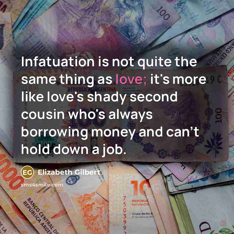 “Infatuation is not quite the same thing as love; it's more like love's shady second cousin who's always borrowing money and can't hold down a job.” quote by Elizabeth Gilbert