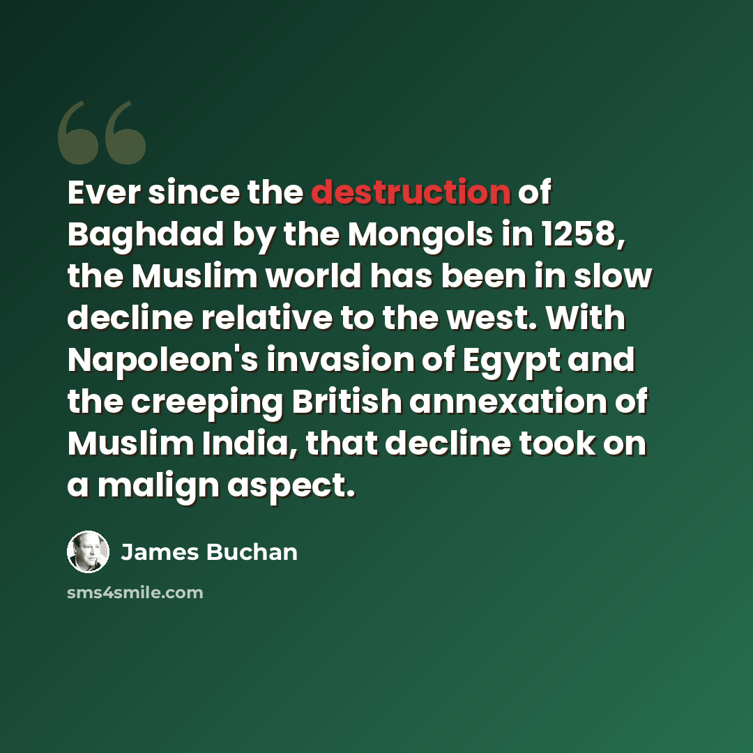“Ever since the destruction of Baghdad by the Mongols in 1258, the Muslim world has been in slow decline relative to the west. With Napoleon's invasion of Egypt and the creeping British annexation of Muslim India, that decline took on a malign aspect.” quote by James Buchan