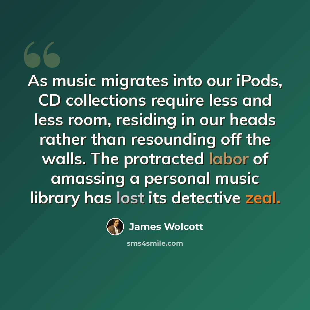 “As music migrates into our iPods, CD collections require less and less room, residing in our heads rather than resounding off the walls. The protracted labor of amassing a personal music library has lost its detective zeal.” quote by James Wolcott