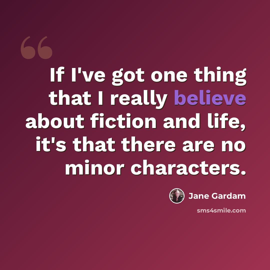 “If I've got one thing that I really believe about fiction and life, it's that there are no minor characters.” quote by Jane Gardam