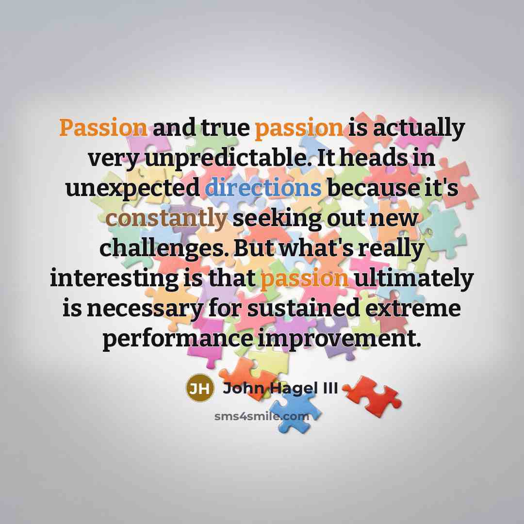 “Passion and true passion is actually very unpredictable. It heads in unexpected directions because it's constantly seeking out new challenges. But what's really interesting is that passion ultimately is necessary for sustained extreme performance improvement.” quote by John Hagel III