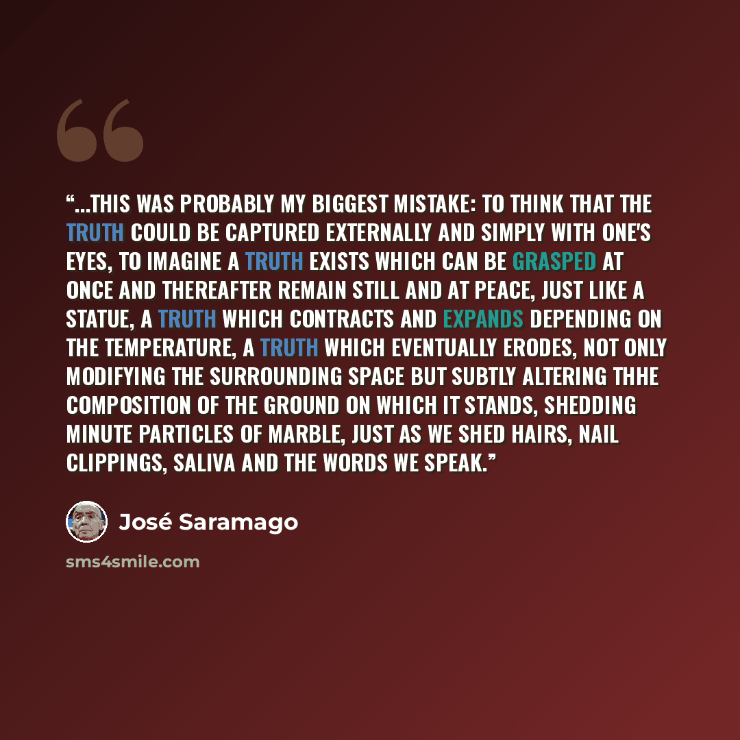 “...This was probably my biggest mistake: to think that the truth could be captured externally and simply with one's eyes, to imagine a truth exists which can be grasped at once and thereafter remain still and at peace, just like a statue, a truth which contracts and expands depending on the…” quote by José Saramago