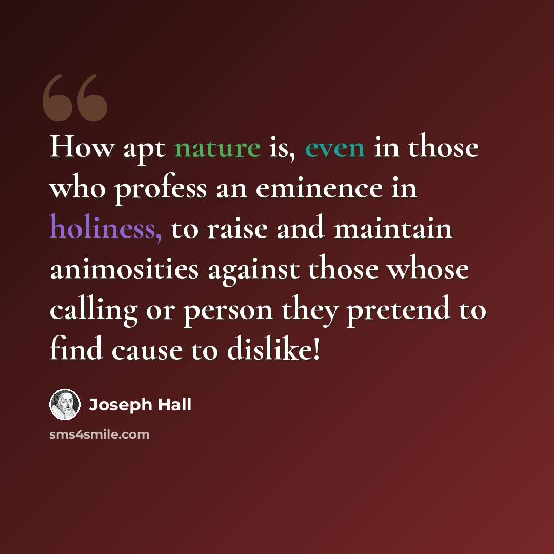 “How apt nature is, even in those who profess an eminence in holiness, to raise and maintain animosities against those whose calling or person they pretend to find cause to dislike!” quote by Joseph Hall
