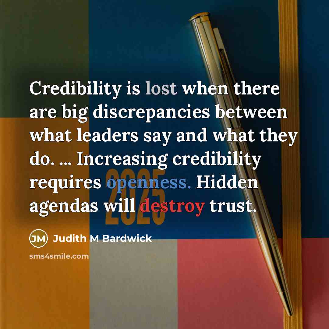 “Credibility is lost when there are big discrepancies between what leaders say and what they do. ... Increasing credibility requires openness. Hidden agendas will destroy trust.” quote by Judith M Bardwick