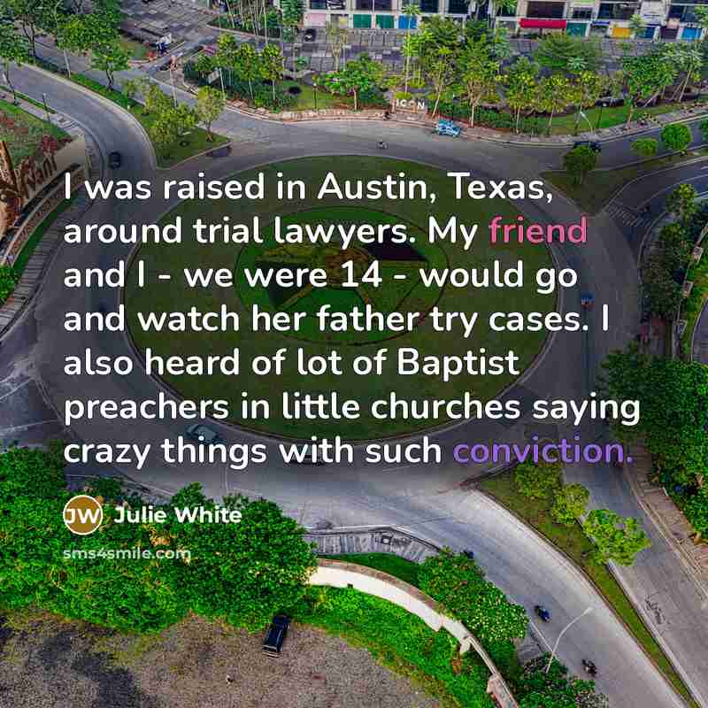 “I was raised in Austin, Texas, around trial lawyers. My friend and I - we were 14 - would go and watch her father try cases. I also heard of lot of Baptist preachers in little churches saying crazy things with such conviction.” quote by Julie White