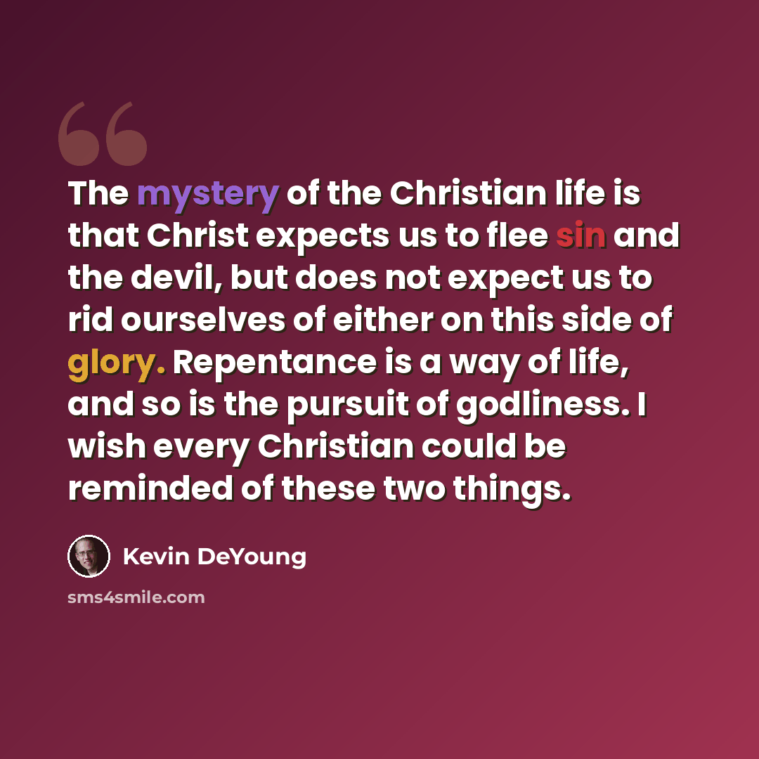 “The mystery of the Christian life is that Christ expects us to flee sin and the devil, but does not expect us to rid ourselves of either on this side of glory. Repentance is a way of life, and so is the pursuit of godliness. I wish every Christian could be reminded of these two things.” quote by Kevin DeYoung