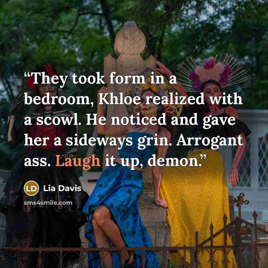 “They took form in a bedroom, Khloe realized with a scowl. He noticed and gave her a sideways grin. Arrogant ass. Laugh it up, demon.” quote by Lia Davis
