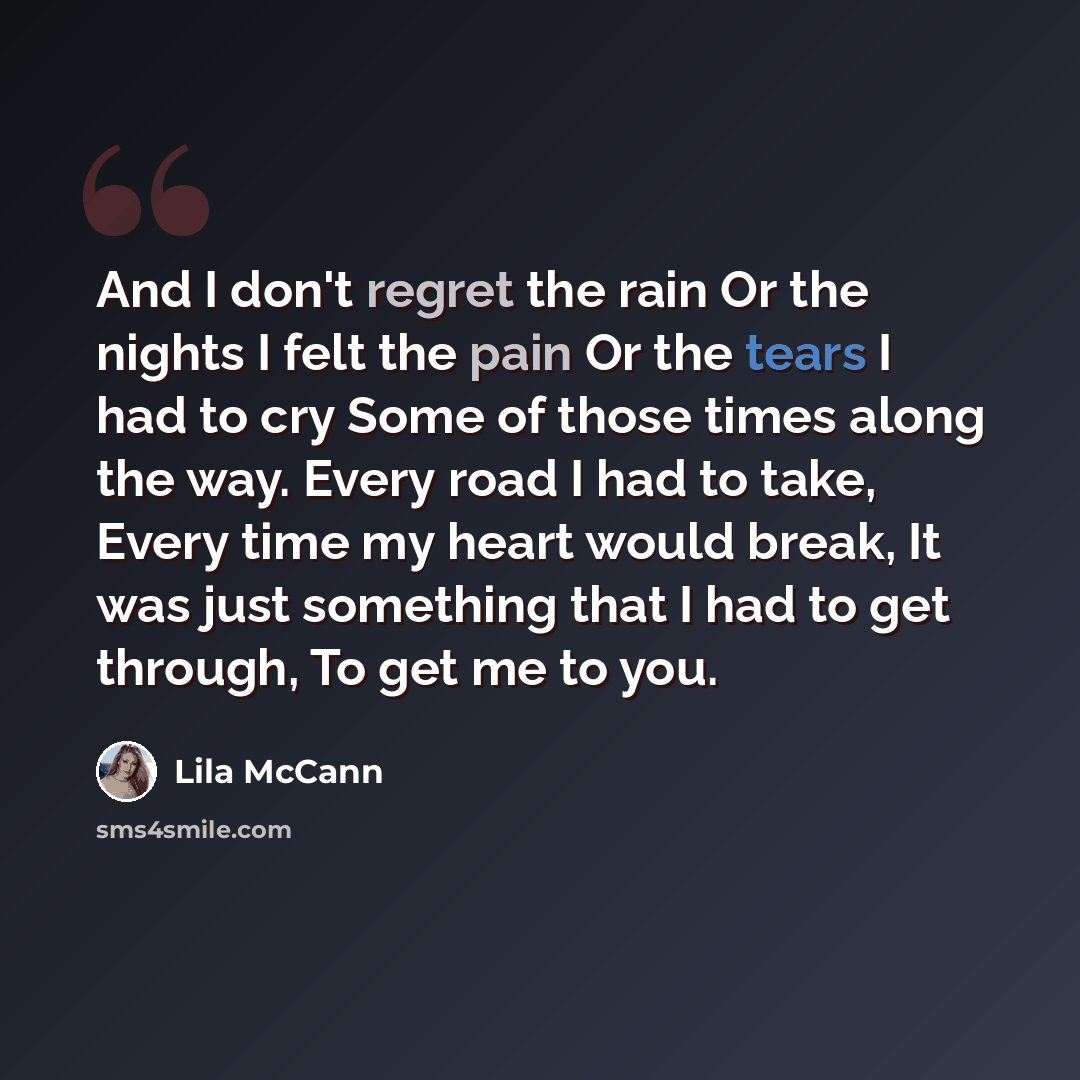 “And I don't regret the rain Or the nights I felt the pain Or the tears I had to cry Some of those times along the way. Every road I had to take, Every time my heart would break, It was just something that I had to get through, To get me to you.” quote by Lila McCann