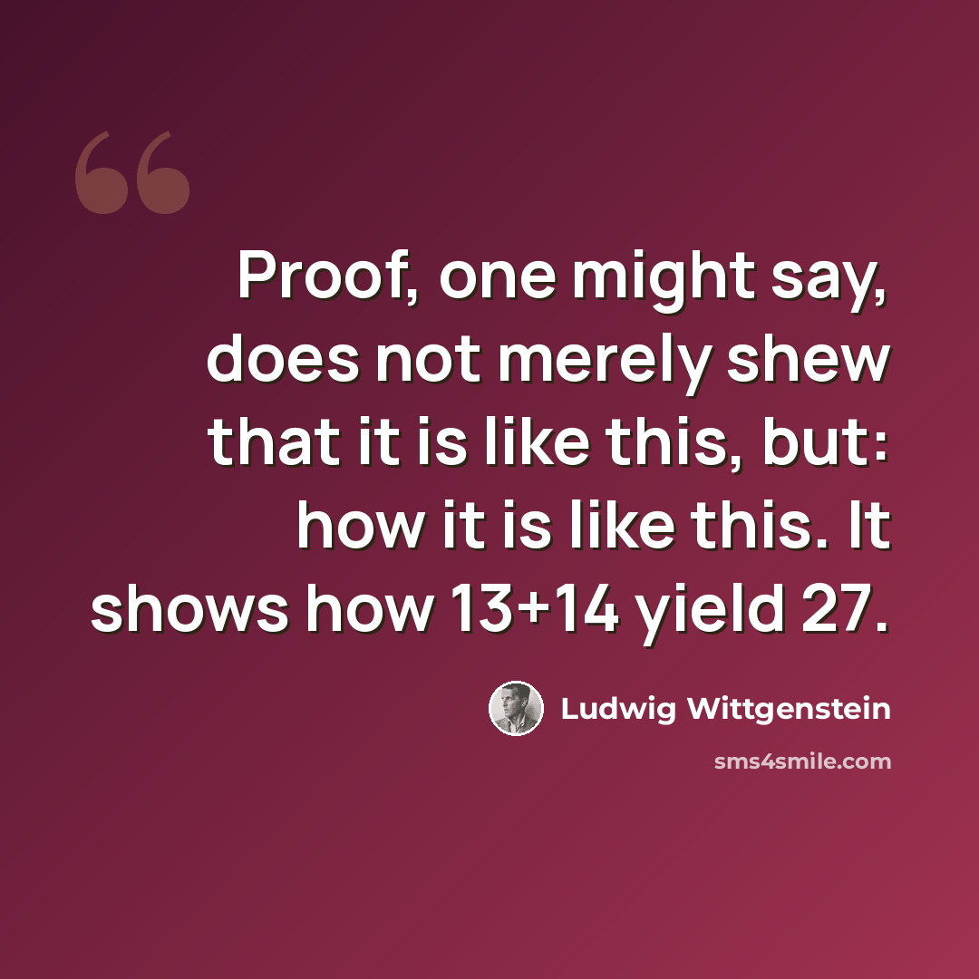 “Proof, one might say, does not merely shew that it is like this, but: how it is like this. It shows how 13+14 yield 27.” quote by Ludwig Wittgenstein