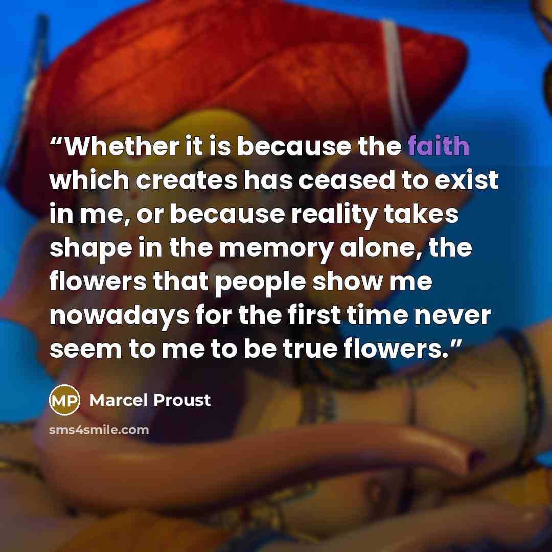 “Whether it is because the faith which creates has ceased to exist in me, or because reality takes shape in the memory alone, the flowers that people show me nowadays for the first time never seem to me to be true flowers.” quote by Marcel Proust