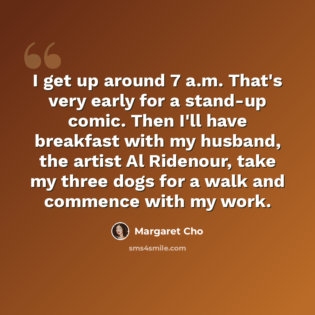 “I get up around 7 a.m. That's very early for a stand-up comic. Then I'll have breakfast with my husband, the artist Al Ridenour, take my three dogs for a walk and commence with my work.” quote by Margaret Cho