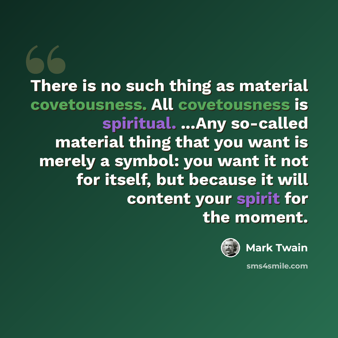“There is no such thing as material covetousness. All covetousness is spiritual. ...Any so-called material thing that you want is merely a symbol: you want it not for itself, but because it will content your spirit for the moment.” quote by Mark Twain
