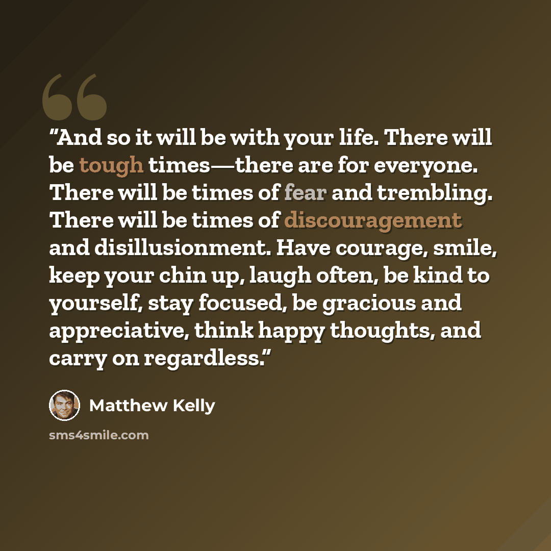 “And so it will be with your life. There will be tough times—there are for everyone. There will be times of fear and trembling. There will be times of discouragement and disillusionment. Have courage, smile, keep your chin up, laugh often, be kind to yourself, stay focused, be gracious and…” quote by Matthew Kelly