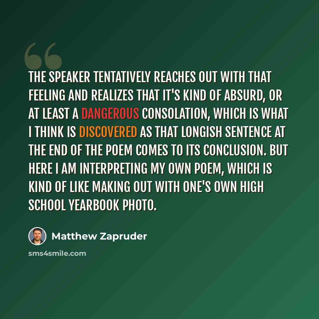 “The speaker tentatively reaches out with that feeling and realizes that it's kind of absurd, or at least a dangerous consolation, which is what I think is discovered as that longish sentence at the end of the poem comes to its conclusion. But here I am interpreting my own poem, which is kind of…” quote by Matthew Zapruder