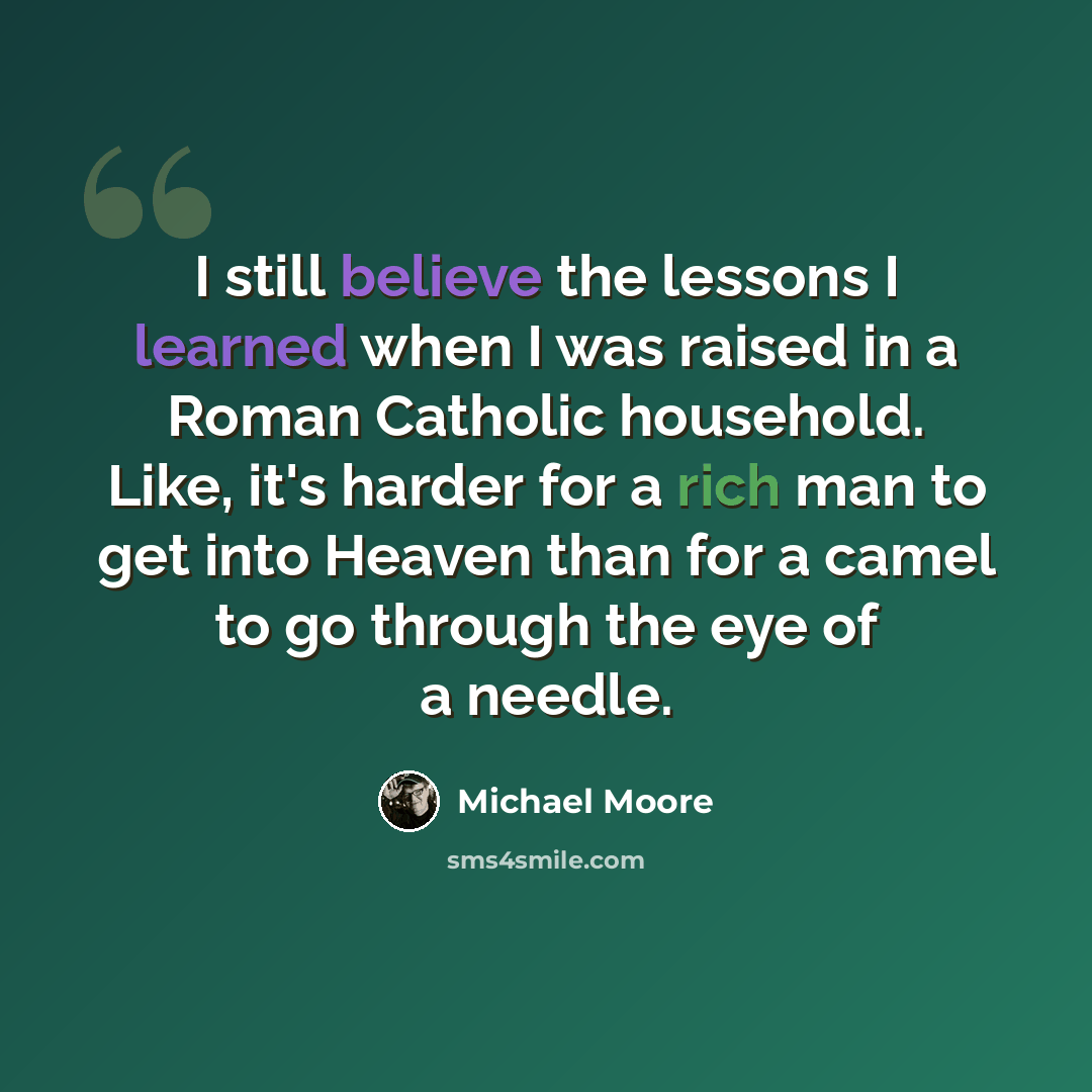 “I still believe the lessons I learned when I was raised in a Roman Catholic household. Like, it's harder for a rich man to get into Heaven than for a camel to go through the eye of a needle.” quote by Michael Moore