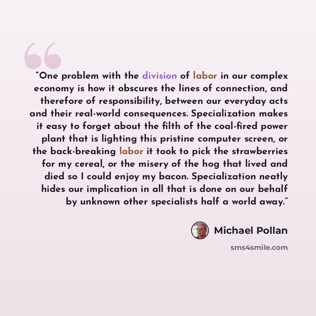 “One problem with the division of labor in our complex economy is how it obscures the lines of connection, and therefore of responsibility, between our everyday acts and their real-world consequences. Specialization makes it easy to forget about the filth of the coal-fired power plant that is…” quote by Michael Pollan