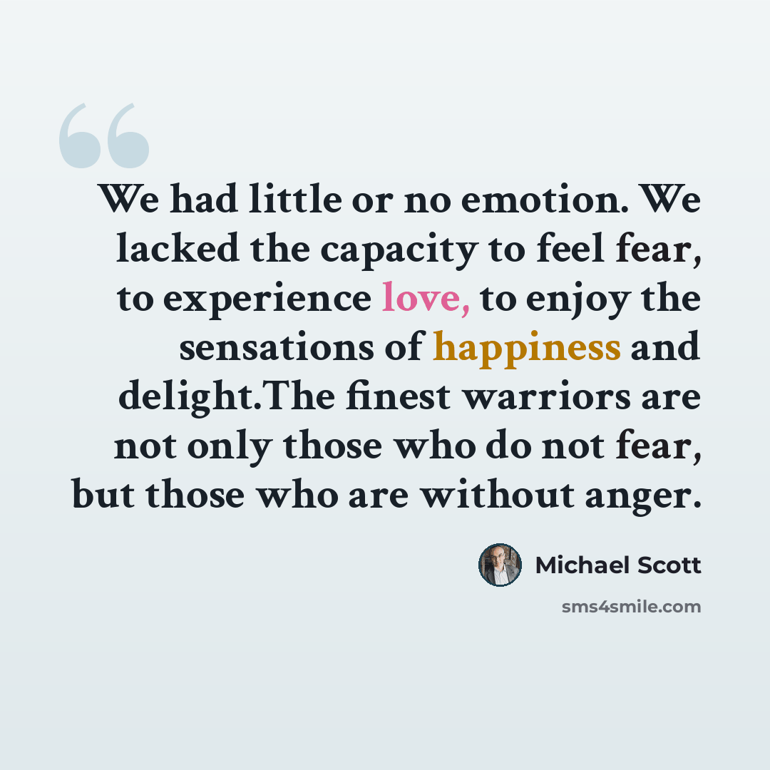 “We had little or no emotion. We lacked the capacity to feel fear, to experience love, to enjoy the sensations of happiness and delight.The finest warriors are not only those who do not fear, but those who are without anger.” quote by Michael Scott