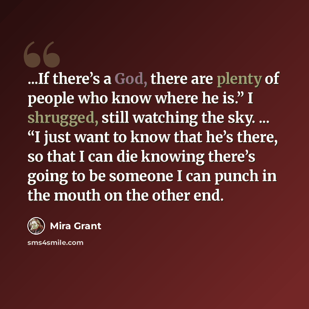 “...If there’s a God, there are plenty of people who know where he is.” I shrugged, still watching the sky. ... “I just want to know that he’s there, so that I can die knowing there’s going to be someone I can punch in the mouth on the other end.” quote by Mira Grant