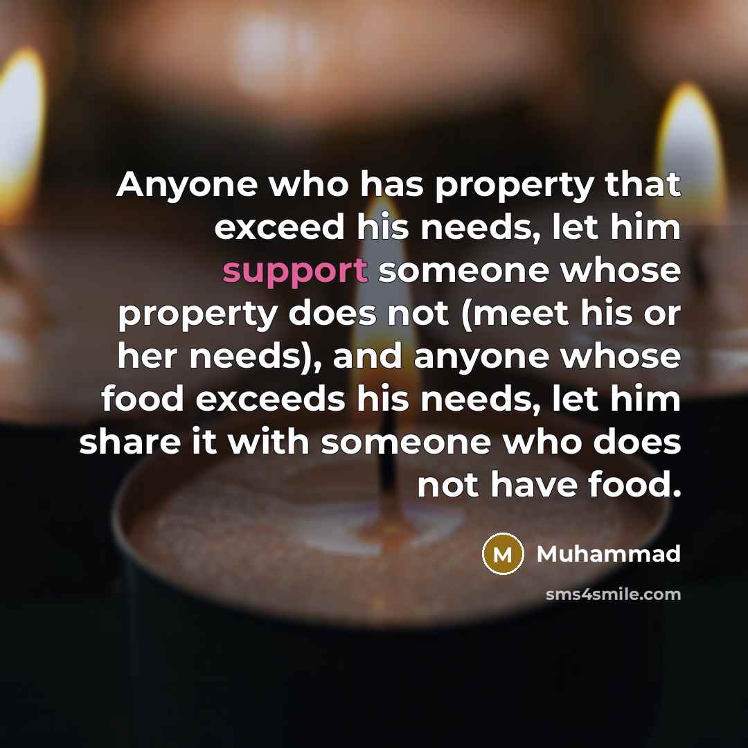 “Anyone who has property that exceed his needs, let him support someone whose property does not (meet his or her needs), and anyone whose food exceeds his needs, let him share it with someone who does not have food.” quote by Muhammad
