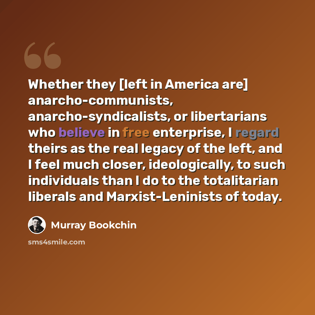 “Whether they [left in America are] anarcho-communists, anarcho-syndicalists, or libertarians who believe in free enterprise, I regard theirs as the real legacy of the left, and I feel much closer, ideologically, to such individuals than I do to the totalitarian liberals and Marxist-Leninists of…” quote by Murray Bookchin
