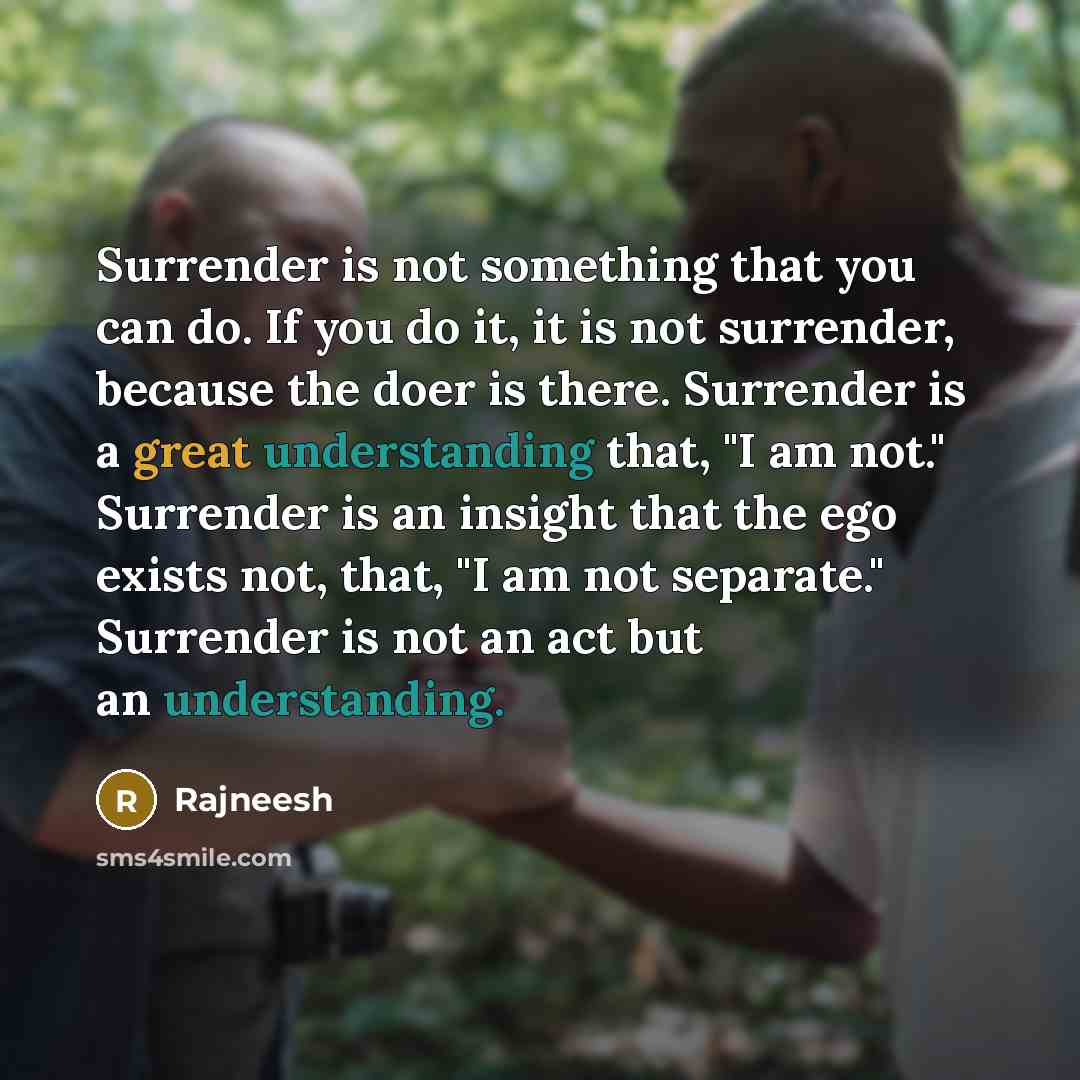 “Surrender is not something that you can do. If you do it, it is not surrender, because the doer is there. Surrender is a great understanding that, "I am not." Surrender is an insight that the ego exists not, that, "I am not separate." Surrender is not an act but an understanding.” quote by Rajneesh