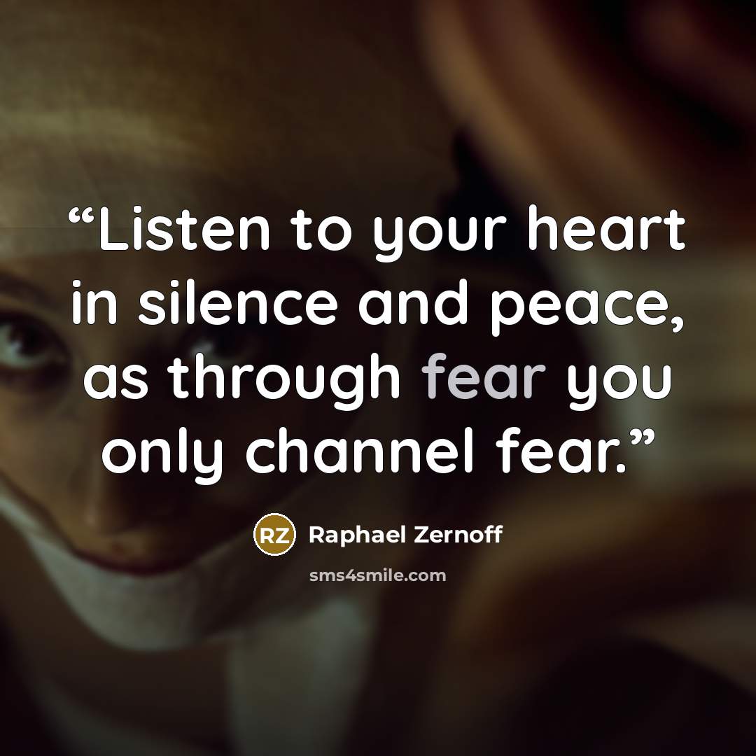 “Listen to your heart in silence and peace, as through fear you only channel fear.” quote by Raphael Zernoff