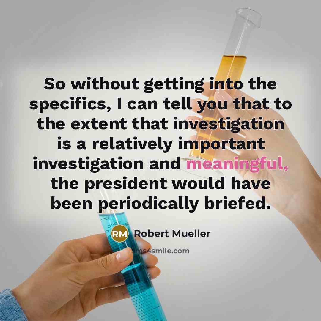 “So without getting into the specifics, I can tell you that to the extent that investigation is a relatively important investigation and meaningful, the president would have been periodically briefed.” quote by Robert Mueller