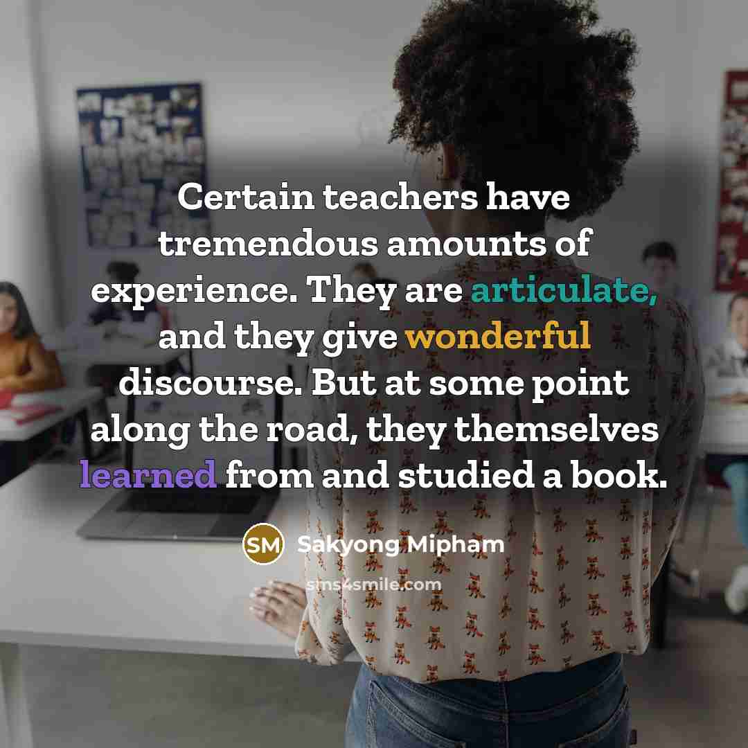 “Certain teachers have tremendous amounts of experience. They are articulate, and they give wonderful discourse. But at some point along the road, they themselves learned from and studied a book.” quote by Sakyong Mipham