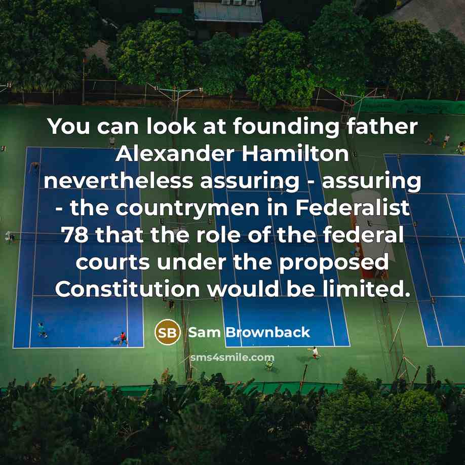 “You can look at founding father Alexander Hamilton nevertheless assuring - assuring - the countrymen in Federalist 78 that the role of the federal courts under the proposed Constitution would be limited.” quote by Sam Brownback