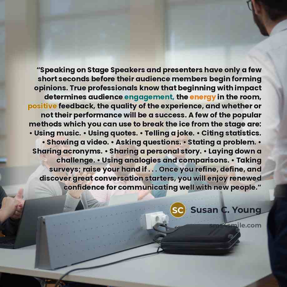“Speaking on Stage Speakers and presenters have only a few short seconds before their audience members begin forming opinions. True professionals know that beginning with impact determines audience engagement, the energy in the room, positive feedback, the quality of the experience, and whether or…” quote by Susan C. Young