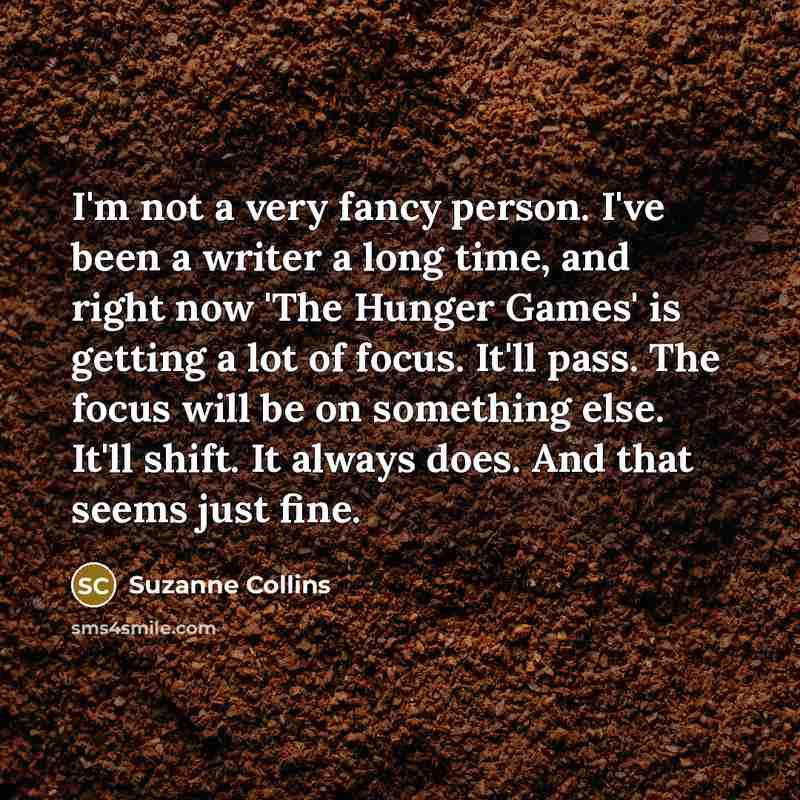 “I'm not a very fancy person. I've been a writer a long time, and right now 'The Hunger Games' is getting a lot of focus. It'll pass. The focus will be on something else. It'll shift. It always does. And that seems just fine.” quote by Suzanne Collins