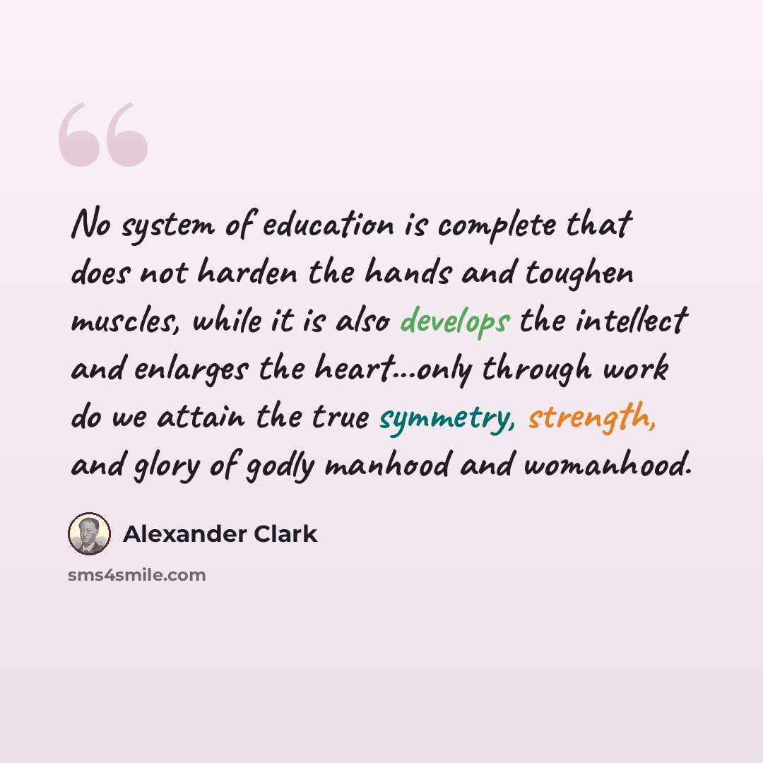 “No system of education is complete that does not harden the hands and toughen muscles, while it is also develops the intellect and enlarges the heart...only through work do we attain the true symmetry, strength, and glory of godly manhood and womanhood.” quote by Alexander Clark