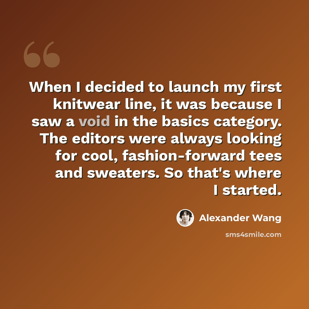 “When I decided to launch my first knitwear line, it was because I saw a void in the basics category. The editors were always looking for cool, fashion-forward tees and sweaters. So that's where I started.” quote by Alexander Wang
